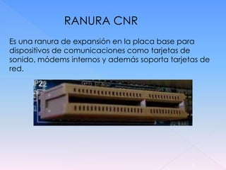 RANURA CNR
Es una ranura de expansión en la placa base para
dispositivos de comunicaciones como tarjetas de
sonido, módems internos y además soporta tarjetas de
red.




                                               20
 