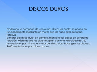DISCOS DUROS


Cada uno se compone de uno o mas discos los cuales se ponen en
funcionamiento mediante un motor que los hace girar de forma
rotativa
El motor del disco duro, en cambio, mantiene los discos en constante
rotación. Mientras que los diskettes giran con una velocidad de 360
revoluciones por minuto, el motor del disco duro hace girar los discos a
9600 revoluciones por minuto o mas
 
