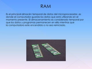 RAM
Es el principal almacén temporal de datos del microprocesador, es
donde el computador guarda los datos que está utilizando en el
momento presente. El almacenamiento es considerado temporal por
que los datos y programas permanecen en ella mientras que
la computadora este encendida o no sea reiniciada.




                                                            15
 
