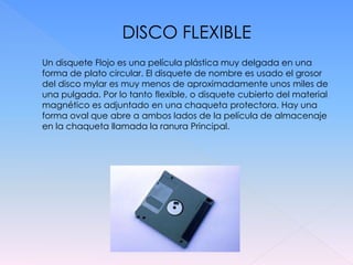 DISCO FLEXIBLE
Un disquete Flojo es una película plástica muy delgada en una
forma de plato circular. El disquete de nombre es usado el grosor
del disco mylar es muy menos de aproximadamente unos miles de
una pulgada. Por lo tanto flexible, o disquete cubierto del material
magnético es adjuntado en una chaqueta protectora. Hay una
forma oval que abre a ambos lados de la película de almacenaje
en la chaqueta llamada la ranura Principal.
 