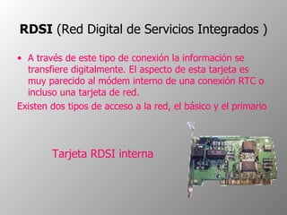 RDSI  (Red Digital de Servicios Integrados )   A través de este tipo de conexión la información se transfiere digitalmente. El aspecto de esta tarjeta es muy parecido al módem interno de una conexión RTC o incluso una tarjeta de red.  Existen dos tipos de acceso a la red, el básico y el primario Tarjeta RDSI interna  