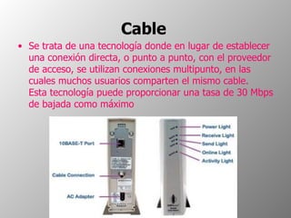 Cable   Se trata de una tecnología donde en lugar de establecer una conexión directa, o punto a punto, con el proveedor de acceso, se utilizan conexiones multipunto, en las cuales muchos usuarios comparten el mismo cable. Esta tecnología puede proporcionar una tasa de 30 Mbps de bajada como máximo 