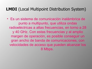 LMDI  (Local Multipoint Distribution System)   Es un sistema de comunicación inalámbrica de punto a multipunto, que utiliza ondas radioeléctricas a altas frecuencias, en torno a 28 y 40 GHz. Con estas frecuencias y al amplio margen de operación, es posible conseguir un gran ancho de banda de comunicaciones, con velocidades de acceso que pueden alcanzar los 8 Mbps.  
