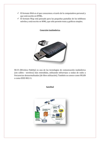  El formato Web es el que conocemos a través de la computadora personal y
     que está escrito en HTML.
    El formato Wap está pensado para las pequeñas pantallas de los teléfonos
     móviles y está escrito en WML, que sólo permite texto y gráficos simples.



                            Conexión inalámbrica




Wi-Fi (Wireless Fidelity) es una de las tecnologías de comunicación inalámbrica
(sin cables - wireless) más extendidas, utilizando infrarrojos u ondas de radio a
frecuencias desnormalizadas (de libre utilización). También se conoce como WLAN
o como IEEE 802.11.



                                    Satelital
 