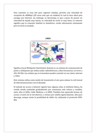 Esta conexión es muy útil para regiones aisladas, permite una velocidad de
recepción de 400Kbps (20 veces más que un módem) lo cual la hace ideal para
navegar por Internet, sin embargo, su desventaja es que a pesar de poseer un
velocidad de bajada muy buena, su velocidad de envío es muy lenta. Lo anterior
significa que la conexión Satelital es Asimétrica: recibe información velozmente
pero el envío es tardado.




                                      LMDS




Significa (Local Multipoint Distribution System) es un sistema de comunicación de
punto a multipunto que utiliza ondas radioeléctricas a altas frecuencias, en torno a
28 ó 40 GHz. Las señales que se transmiten pueden consistir en voz, datos, internet
y vídeo.

Este sistema utiliza como medio de transmisión el aire para enlazar la red troncal
de telecomunicaciones con el abonado.

El método de acceso a Internet vigente hace algunos años, la telefonía básica, ha
venido siendo sustituido gradualmente por conexiones más veloces y estables,
entre ellas el ADSL, Cable Módems, o el RDSI. También han aparecido formas de
acceso a través de la red eléctrica, e incluso por satélite (generalmente, sólo para
descarga, aunque existe la posibilidad de doble vía, utilizando el protocolo DVB-
RS).
 