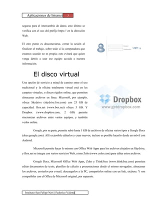Aplicaciones de Internet             3


seguras para el intercambio de datos; esto último se
verifica con el uso del prefijo https:// en la dirección
Web.

El otro punto es desconectarse, cerrar la sesión al
finalizar el trabajo, sobre todo si la computadora que
estamos usando no es propia; esto evitará que quien
venga detrás a usar ese equipo acceda a nuestra
información.



           El disco virtual
Una opción de servicio a mitad de camino entre el uso
tradicional y la oficina totalmente virtual está en las
carpetas virtuales, o discos rígidos online, que permiten
almacenar archivos en línea. Microsoft, por ejemplo,
ofrece Skydrive (skydrive.live.com) con 25 GB de
capacidad. Box.net (www.box.net) ofrece 5 GB. Y
Dropbox      (www.dropbox.com,       2       GB)   permite
sincronizar archivos entre varios equipos, y también
verlos online.

           Google, por su parte, permite subir hasta 1 GB de archivos de oficina varios tipos a Google Docs
(docs.google.com). Allí es posible editarlos y crear nuevos; incluso es posible hacerlo desde un móvil con
Android.

           Microsoft permite hacer lo mismo con Office Web Apps para los archivos alojados en Skydrive,
y Box.net se integra con varios servicios Web, como Zoho (www.zoho.com) para editar estos archivos.

           Google Docs, Microsoft Office Web Apps, Zoho y ThinkFree (www.thinkfree.com) permiten
editar documentos de texto, planillas de cálculo y presentaciones desde el mismo navegador, almacenar
los archivos, enviarlos por e-mail, descargarlos a la PC, compartirlos online con un link, etcétera. Y son
compatibles con el Office de Microsoft original, por supuesto.




  Instituto San Felipe Neri | Federico Valotta
 