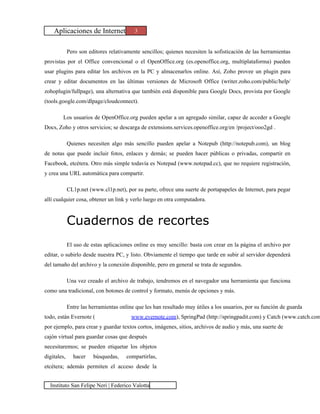 Aplicaciones de Internet              3


             Pero son editores relativamente sencillos; quienes necesiten la sofisticación de las herramientas
provistas por el Office convencional o el OpenOffice.org (es.openoffice.org, multiplataforma) pueden
usar plugins para editar los archivos en la PC y almacenarlos online. Así, Zoho provee un plugin para
crear y editar documentos en las últimas versiones de Microsoft Office (writer.zoho.com/public/help/
zohoplugin/fullpage), una alternativa que también está disponible para Google Docs, provista por Google
(tools.google.com/dlpage/cloudconnect).

        Los usuarios de OpenOffice.org pueden apelar a un agregado similar, capaz de acceder a Google
Docs, Zoho y otros servicios; se descarga de extensions.services.openoffice.org/en /project/ooo2gd .

             Quienes necesiten algo más sencillo pueden apelar a Notepub (http://notepub.com), un blog
de notas que puede incluir fotos, enlaces y demás; se pueden hacer públicas o privadas, compartir en
Facebook, etcétera. Otro más simple todavía es Notepad (www.notepad.cc), que no requiere registración,
y crea una URL automática para compartir.

             CL1p.net (www.cl1p.net), por su parte, ofrece una suerte de portapapeles de Internet, para pegar
allí cualquier cosa, obtener un link y verlo luego en otra computadora.



             Cuadernos de recortes
             El uso de estas aplicaciones online es muy sencillo: basta con crear en la página el archivo por
editar, o subirlo desde nuestra PC, y listo. Obviamente el tiempo que tarde en subir al servidor dependerá
del tamaño del archivo y la conexión disponible, pero en general se trata de segundos.

             Una vez creado el archivo de trabajo, tendremos en el navegador una herramienta que funciona
como una tradicional, con botones de control y formato, menús de opciones y más.

             Entre las herramientas online que les han resultado muy útiles a los usuarios, por su función de guarda
todo, están Evernote (                   www.evernote.com), SpringPad (http://springpadit.com) y Catch (www.catch.com
por ejemplo, para crear y guardar textos cortos, imágenes, sitios, archivos de audio y más, una suerte de
cajón virtual para guardar cosas que después
necesitaremos; se pueden etiquetar los objetos
digitales,     hacer    búsquedas,     compartirlas,
etcétera; además permiten el acceso desde la


  Instituto San Felipe Neri | Federico Valotta
 