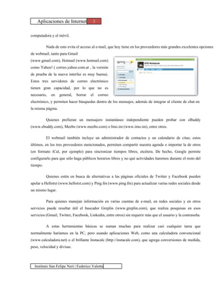 Aplicaciones de Internet            3


computadora y el móvil.

          Nada de esto evita el acceso al e-mail, que hoy tiene en los proveedores más grandes excelentes opciones
de webmail, tanto para Gmail
(www.gmail.com), Hotmail (www.hotmail.com)
como Yahoo! ( correo.yahoo.com.ar , la versión
de prueba de la nueva interfaz es muy buena).
Estos tres servidores de correo electrónico
tienen gran capacidad, por lo que no es
necesario,   en    general,   borrar   el   correo
electrónico, y permiten hacer búsquedas dentro de los mensajes, además de integrar al cliente de chat en
la misma página.

          Quienes prefieran un mensajero instantáneo independiente pueden probar con eBuddy
(www.ebuddy.com), Meebo (www.meebo.com) o Imo.im (www.imo.im), entre otros.

          El webmail también incluye un administrador de contactos y un calendario de citas; estos
últimos, en los tres proveedores mencionados, permiten compartir nuestra agenda o importar la de otros
(en formato iCal, por ejemplo) para sincronizar tiempos libres, etcétera. De hecho, Google permite
configurarlo para que sólo haga públicos horarios libres y no qué actividades haremos durante el resto del
tiempo.

          Quienes estén en busca de alternativas a las páginas oficiales de Twitter y Facebook pueden
apelar a Hellotxt (www.hellotxt.com) y Ping.fm (www.ping.fm) para actualizar varias redes sociales desde
un mismo lugar.

          Para quienes manejan información en varias cuentas de e-mail, en redes sociales y en otros
servicios puede resultar útil el buscador Greplin (www.greplin.com), que realiza pesquisas en esos
servicios (Gmail, Twitter, Facebook, Linkedin, entre otros) sin requerir más que el usuario y la contraseña.

          A estas herramientas básicas se suman muchas para realizar casi cualquier tarea que
normalmente haríamos en la PC, pero usando aplicaciones Web, como una calculadora convencional
(www.calculadora.net) o el brillante Instacalc (http://instacalc.com), que agrega conversiones de medida,
peso, velocidad y divisas.



  Instituto San Felipe Neri | Federico Valotta
 