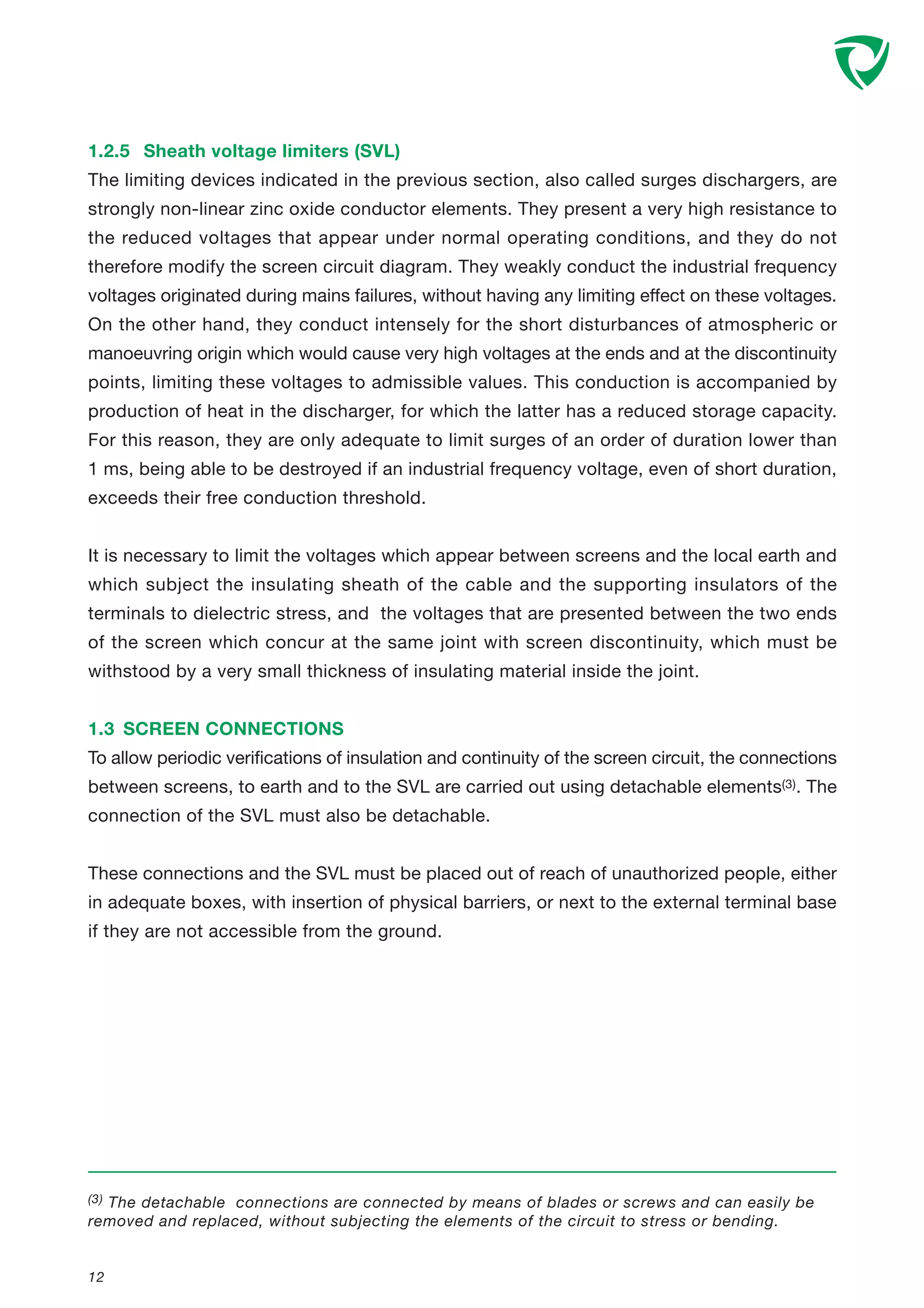 1.2.5 Sheath voltage limiters (SVL)
The limiting devices indicated in the previous section, also called surges dischargers, are
strongly non-linear zinc oxide conductor elements. They present a very high resistance to
the reduced voltages that appear under normal operating conditions, and they do not
therefore modify the screen circuit diagram. They weakly conduct the industrial frequency
voltages originated during mains failures, without having any limiting effect on these voltages.
On the other hand, they conduct intensely for the short disturbances of atmospheric or
manoeuvring origin which would cause very high voltages at the ends and at the discontinuity
points, limiting these voltages to admissible values. This conduction is accompanied by
production of heat in the discharger, for which the latter has a reduced storage capacity.
For this reason, they are only adequate to limit surges of an order of duration lower than
1 ms, being able to be destroyed if an industrial frequency voltage, even of short duration,
exceeds their free conduction threshold.
It is necessary to limit the voltages which appear between screens and the local earth and
which subject the insulating sheath of the cable and the supporting insulators of the
terminals to dielectric stress, and the voltages that are presented between the two ends
of the screen which concur at the same joint with screen discontinuity, which must be
withstood by a very small thickness of insulating material inside the joint.
1.3 SCREEN CONNECTIONS
To allow periodic verifications of insulation and continuity of the screen circuit, the connections
between screens, to earth and to the SVL are carried out using detachable elements(3). The
connection of the SVL must also be detachable.
These connections and the SVL must be placed out of reach of unauthorized people, either
in adequate boxes, with insertion of physical barriers, or next to the external terminal base
if they are not accessible from the ground.
12
(3) The detachable connections are connected by means of blades or screws and can easily be
removed and replaced, without subjecting the elements of the circuit to stress or bending.
 