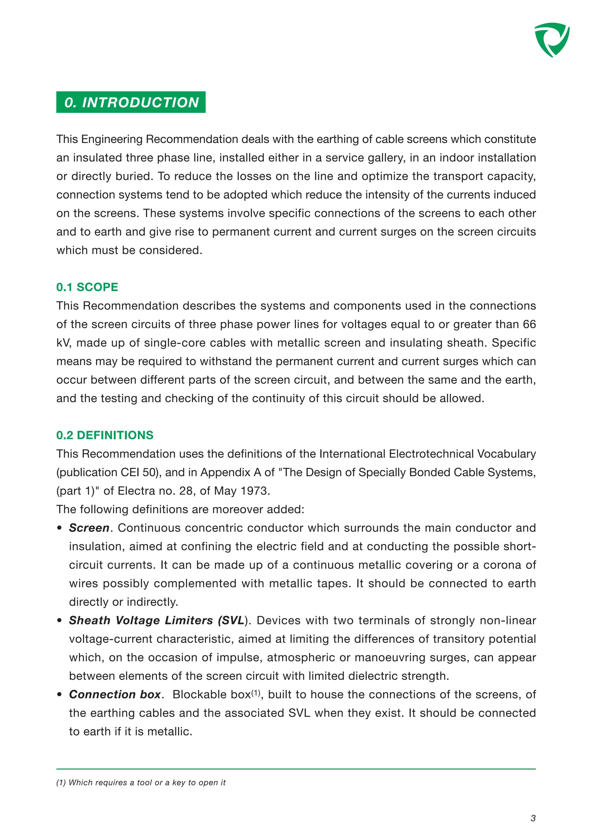 This Engineering Recommendation deals with the earthing of cable screens which constitute
an insulated three phase line, installed either in a service gallery, in an indoor installation
or directly buried. To reduce the losses on the line and optimize the transport capacity,
connection systems tend to be adopted which reduce the intensity of the currents induced
on the screens. These systems involve specific connections of the screens to each other
and to earth and give rise to permanent current and current surges on the screen circuits
which must be considered.
0.1 SCOPE
This Recommendation describes the systems and components used in the connections
of the screen circuits of three phase power lines for voltages equal to or greater than 66
kV, made up of single-core cables with metallic screen and insulating sheath. Specific
means may be required to withstand the permanent current and current surges which can
occur between different parts of the screen circuit, and between the same and the earth,
and the testing and checking of the continuity of this circuit should be allowed.
0.2 DEFINITIONS
This Recommendation uses the definitions of the International Electrotechnical Vocabulary
(publication CEI 50), and in Appendix A of "The Design of Specially Bonded Cable Systems,
(part 1)" of Electra no. 28, of May 1973.
The following definitions are moreover added:
• Screen. Continuous concentric conductor which surrounds the main conductor and
insulation, aimed at confining the electric field and at conducting the possible short-
circuit currents. It can be made up of a continuous metallic covering or a corona of
wires possibly complemented with metallic tapes. It should be connected to earth
directly or indirectly.
• Sheath Voltage Limiters (SVL). Devices with two terminals of strongly non-linear
voltage-current characteristic, aimed at limiting the differences of transitory potential
which, on the occasion of impulse, atmospheric or manoeuvring surges, can appear
between elements of the screen circuit with limited dielectric strength.
• Connection box. Blockable box(1), built to house the connections of the screens, of
the earthing cables and the associated SVL when they exist. It should be connected
to earth if it is metallic.
0. INTRODUCTION
(1) Which requires a tool or a key to open it
3
 