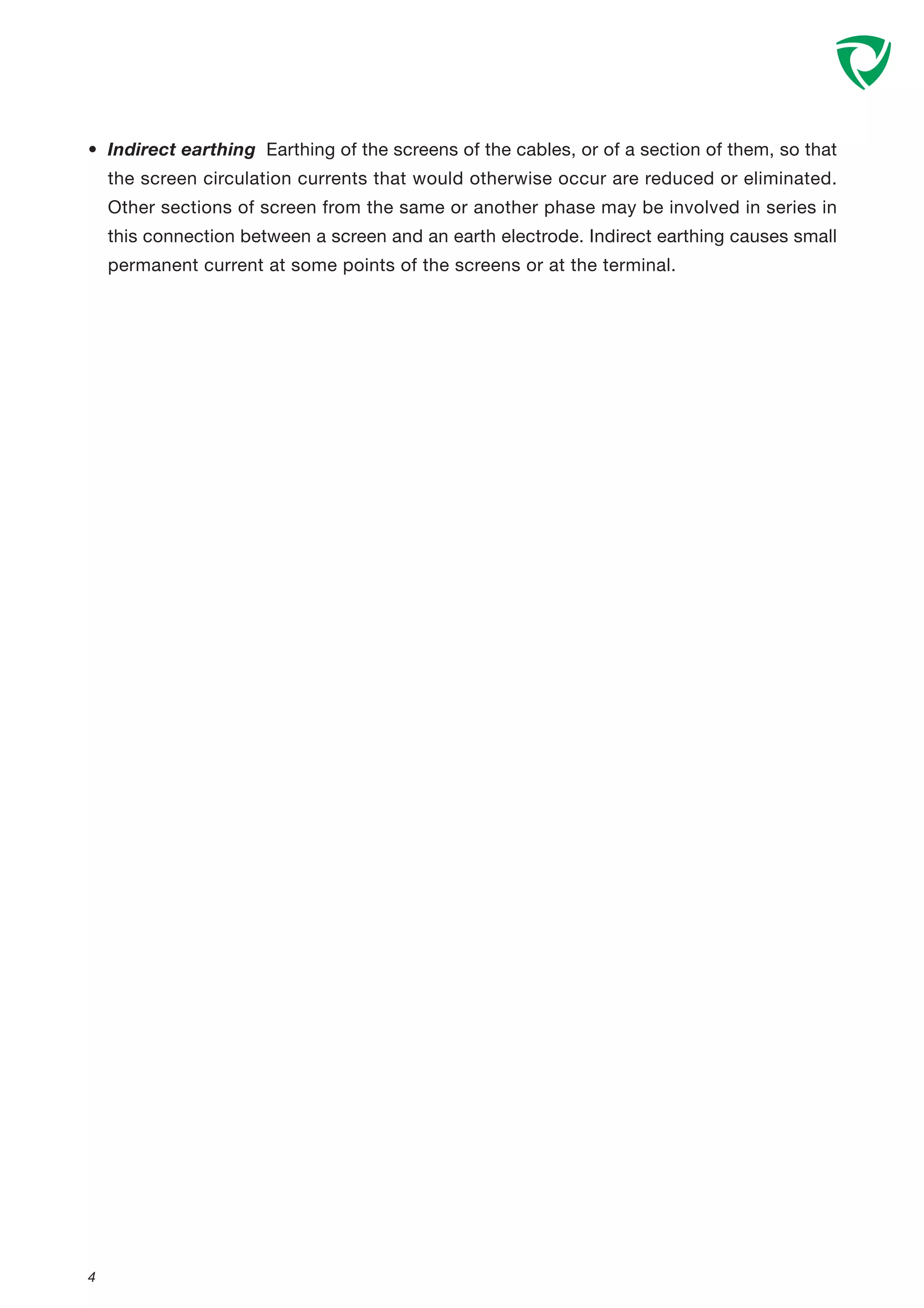 • Indirect earthing Earthing of the screens of the cables, or of a section of them, so that
the screen circulation currents that would otherwise occur are reduced or eliminated.
Other sections of screen from the same or another phase may be involved in series in
this connection between a screen and an earth electrode. Indirect earthing causes small
permanent current at some points of the screens or at the terminal.
4
 
