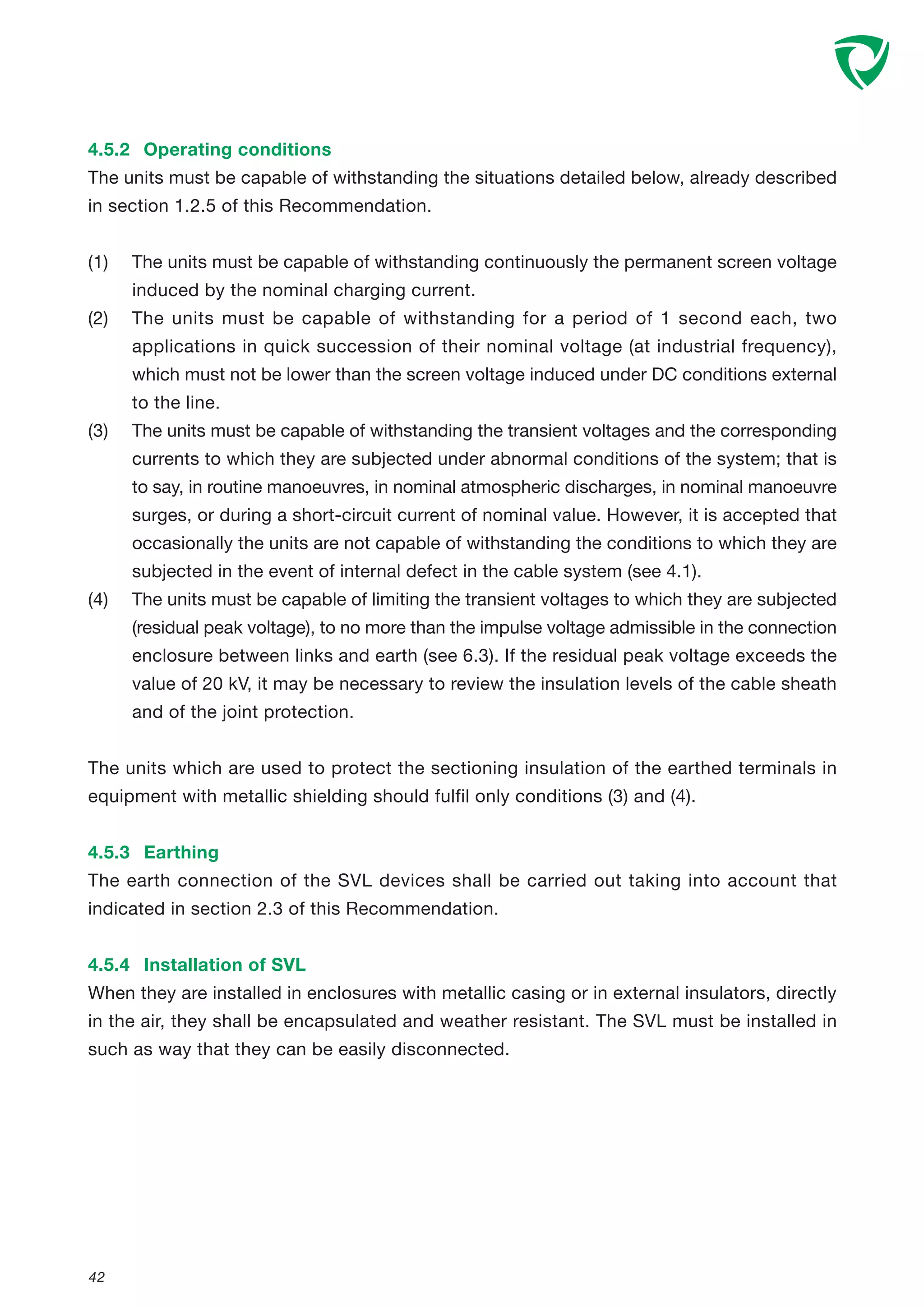 42
4.5.2 Operating conditions
The units must be capable of withstanding the situations detailed below, already described
in section 1.2.5 of this Recommendation.
(1) The units must be capable of withstanding continuously the permanent screen voltage
induced by the nominal charging current.
(2) The units must be capable of withstanding for a period of 1 second each, two
applications in quick succession of their nominal voltage (at industrial frequency),
which must not be lower than the screen voltage induced under DC conditions external
to the line.
(3) The units must be capable of withstanding the transient voltages and the corresponding
currents to which they are subjected under abnormal conditions of the system; that is
to say, in routine manoeuvres, in nominal atmospheric discharges, in nominal manoeuvre
surges, or during a short-circuit current of nominal value. However, it is accepted that
occasionally the units are not capable of withstanding the conditions to which they are
subjected in the event of internal defect in the cable system (see 4.1).
(4) The units must be capable of limiting the transient voltages to which they are subjected
(residual peak voltage), to no more than the impulse voltage admissible in the connection
enclosure between links and earth (see 6.3). If the residual peak voltage exceeds the
value of 20 kV, it may be necessary to review the insulation levels of the cable sheath
and of the joint protection.
The units which are used to protect the sectioning insulation of the earthed terminals in
equipment with metallic shielding should fulfil only conditions (3) and (4).
4.5.3 Earthing
The earth connection of the SVL devices shall be carried out taking into account that
indicated in section 2.3 of this Recommendation.
4.5.4 Installation of SVL
When they are installed in enclosures with metallic casing or in external insulators, directly
in the air, they shall be encapsulated and weather resistant. The SVL must be installed in
such as way that they can be easily disconnected.
 