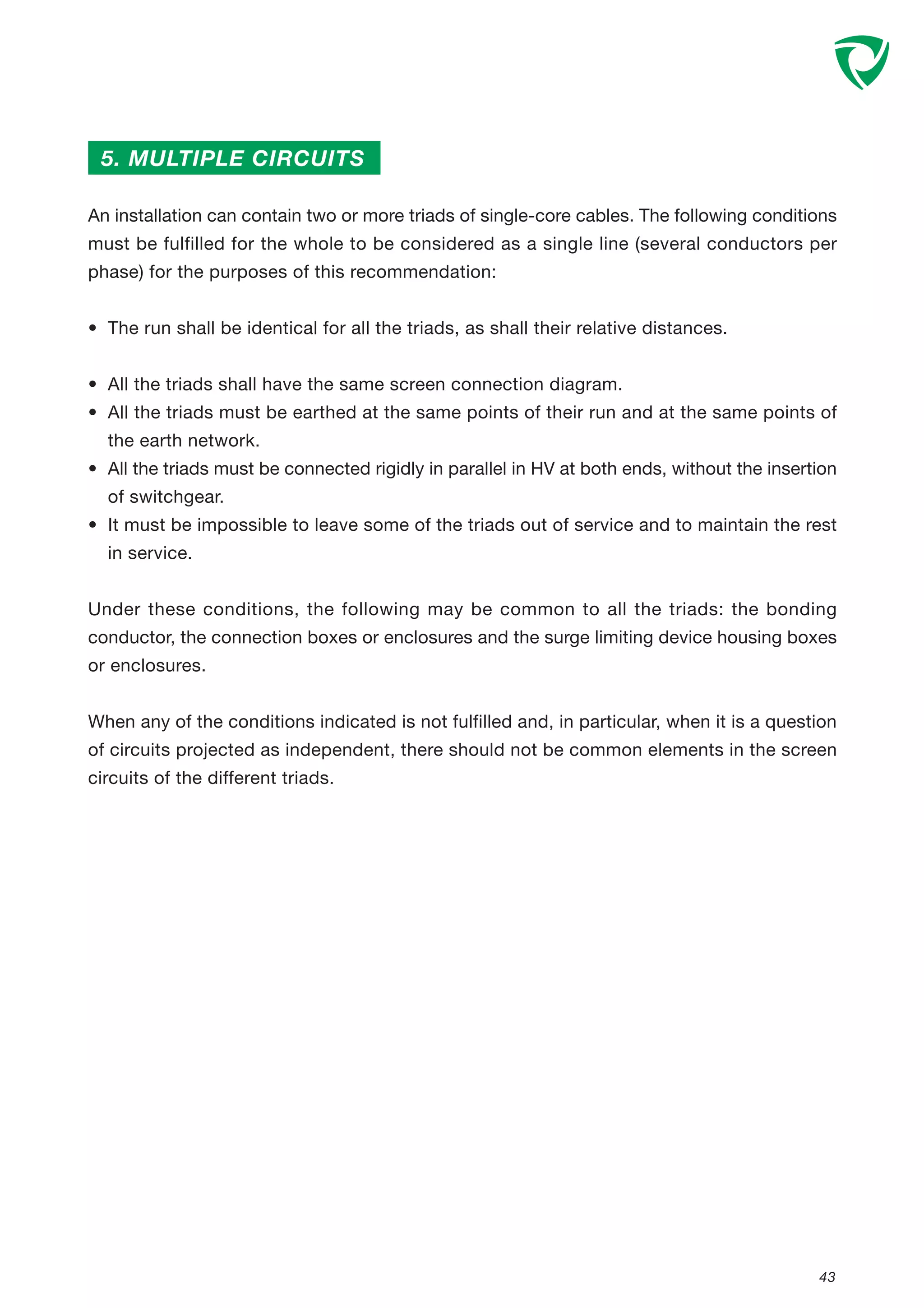 43
5. MULTIPLE CIRCUITS
An installation can contain two or more triads of single-core cables. The following conditions
must be fulfilled for the whole to be considered as a single line (several conductors per
phase) for the purposes of this recommendation:
• The run shall be identical for all the triads, as shall their relative distances.
• All the triads shall have the same screen connection diagram.
• All the triads must be earthed at the same points of their run and at the same points of
the earth network.
• All the triads must be connected rigidly in parallel in HV at both ends, without the insertion
of switchgear.
• It must be impossible to leave some of the triads out of service and to maintain the rest
in service.
Under these conditions, the following may be common to all the triads: the bonding
conductor, the connection boxes or enclosures and the surge limiting device housing boxes
or enclosures.
When any of the conditions indicated is not fulfilled and, in particular, when it is a question
of circuits projected as independent, there should not be common elements in the screen
circuits of the different triads.
 