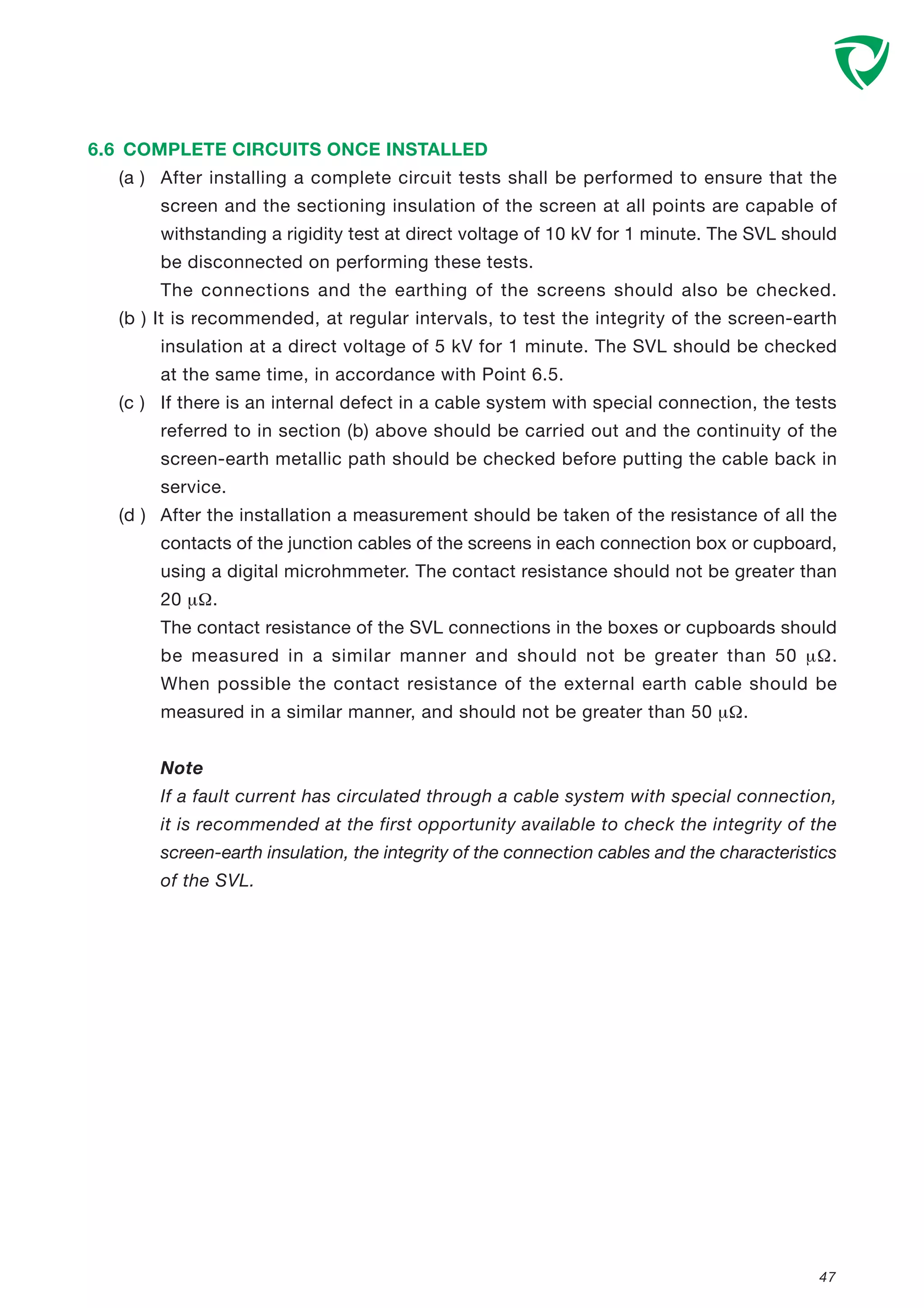 6.6 COMPLETE CIRCUITS ONCE INSTALLED
(a ) After installing a complete circuit tests shall be performed to ensure that the
screen and the sectioning insulation of the screen at all points are capable of
withstanding a rigidity test at direct voltage of 10 kV for 1 minute. The SVL should
be disconnected on performing these tests.
The connections and the earthing of the screens should also be checked.
(b ) It is recommended, at regular intervals, to test the integrity of the screen-earth
insulation at a direct voltage of 5 kV for 1 minute. The SVL should be checked
at the same time, in accordance with Point 6.5.
(c ) If there is an internal defect in a cable system with special connection, the tests
referred to in section (b) above should be carried out and the continuity of the
screen-earth metallic path should be checked before putting the cable back in
service.
(d ) After the installation a measurement should be taken of the resistance of all the
contacts of the junction cables of the screens in each connection box or cupboard,
using a digital microhmmeter. The contact resistance should not be greater than
20 µΩ.
The contact resistance of the SVL connections in the boxes or cupboards should
be measured in a similar manner and should not be greater than 50 µΩ.
When possible the contact resistance of the external earth cable should be
measured in a similar manner, and should not be greater than 50 µΩ.
Note
If a fault current has circulated through a cable system with special connection,
it is recommended at the first opportunity available to check the integrity of the
screen-earth insulation, the integrity of the connection cables and the characteristics
of the SVL.
47
 