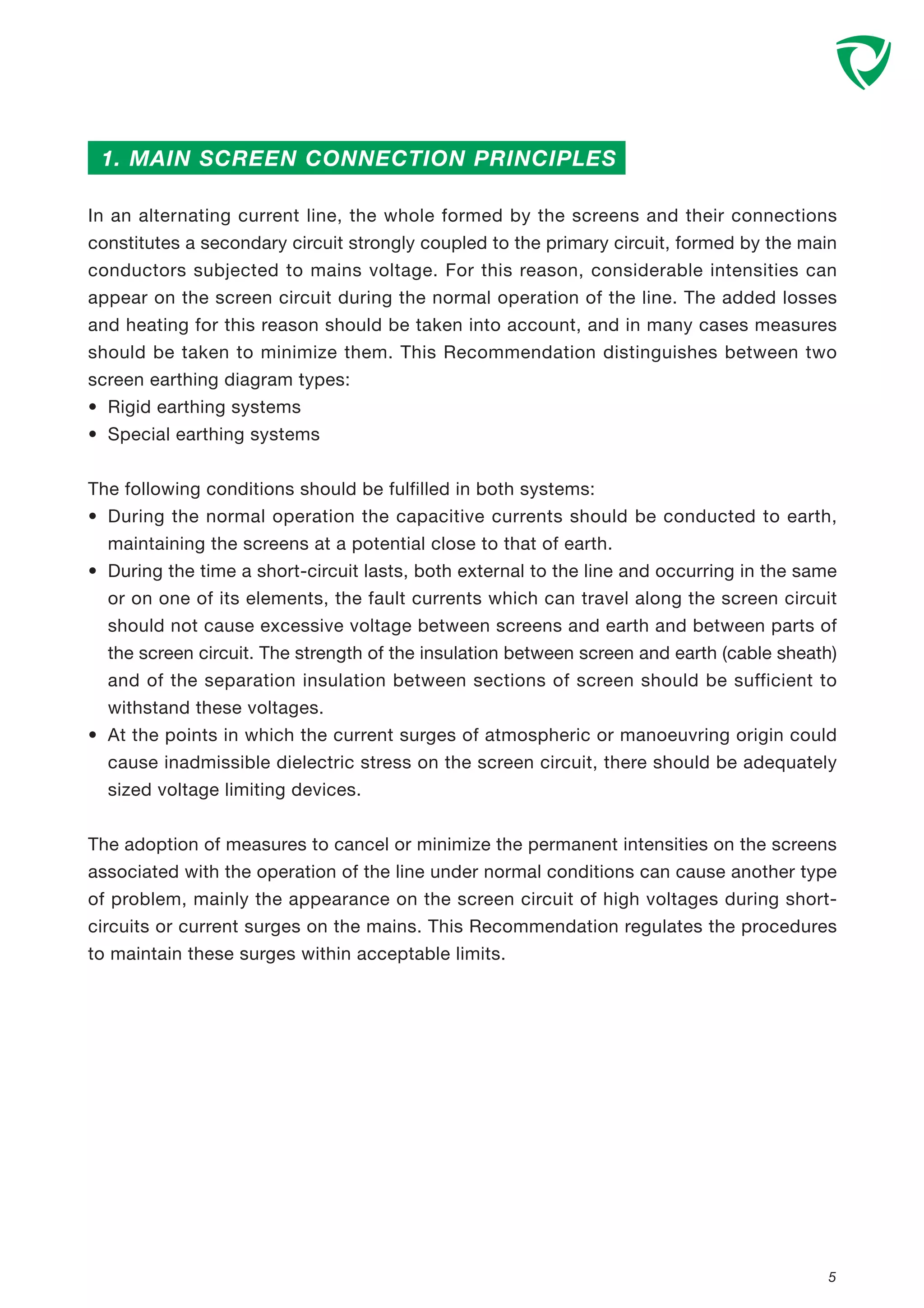 In an alternating current line, the whole formed by the screens and their connections
constitutes a secondary circuit strongly coupled to the primary circuit, formed by the main
conductors subjected to mains voltage. For this reason, considerable intensities can
appear on the screen circuit during the normal operation of the line. The added losses
and heating for this reason should be taken into account, and in many cases measures
should be taken to minimize them. This Recommendation distinguishes between two
screen earthing diagram types:
• Rigid earthing systems
• Special earthing systems
The following conditions should be fulfilled in both systems:
• During the normal operation the capacitive currents should be conducted to earth,
maintaining the screens at a potential close to that of earth.
• During the time a short-circuit lasts, both external to the line and occurring in the same
or on one of its elements, the fault currents which can travel along the screen circuit
should not cause excessive voltage between screens and earth and between parts of
the screen circuit. The strength of the insulation between screen and earth (cable sheath)
and of the separation insulation between sections of screen should be sufficient to
withstand these voltages.
• At the points in which the current surges of atmospheric or manoeuvring origin could
cause inadmissible dielectric stress on the screen circuit, there should be adequately
sized voltage limiting devices.
The adoption of measures to cancel or minimize the permanent intensities on the screens
associated with the operation of the line under normal conditions can cause another type
of problem, mainly the appearance on the screen circuit of high voltages during short-
circuits or current surges on the mains. This Recommendation regulates the procedures
to maintain these surges within acceptable limits.
5
1. MAIN SCREEN CONNECTION PRINCIPLES
 