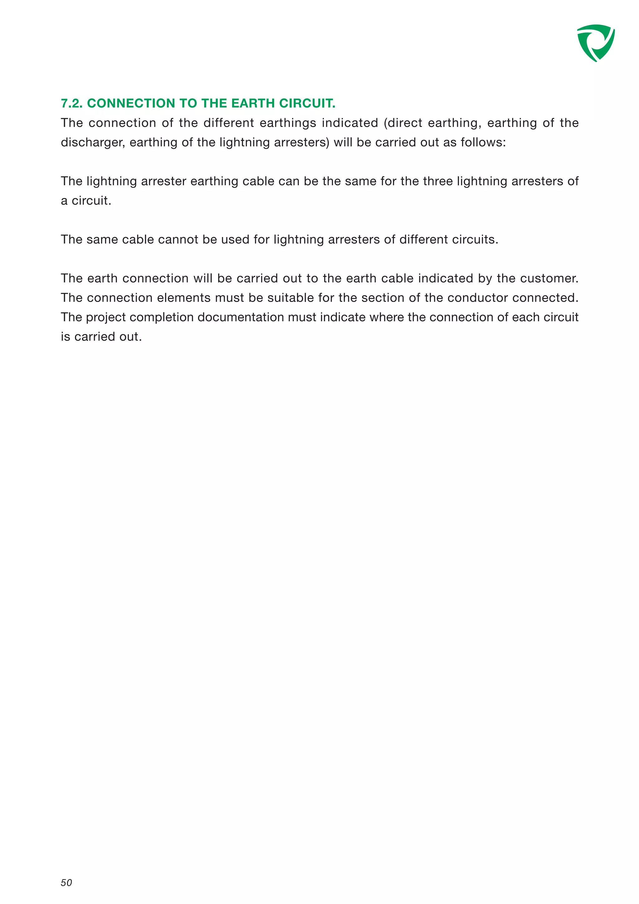50
7.2. CONNECTION TO THE EARTH CIRCUIT.
The connection of the different earthings indicated (direct earthing, earthing of the
discharger, earthing of the lightning arresters) will be carried out as follows:
The lightning arrester earthing cable can be the same for the three lightning arresters of
a circuit.
The same cable cannot be used for lightning arresters of different circuits.
The earth connection will be carried out to the earth cable indicated by the customer.
The connection elements must be suitable for the section of the conductor connected.
The project completion documentation must indicate where the connection of each circuit
is carried out.
 