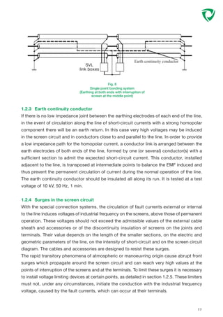 1.2.3 Earth continuity conductor
If there is no low impedance joint between the earthing electrodes of each end of the line,
in the event of circulation along the line of short-circuit currents with a strong homopolar
component there will be an earth return. In this case very high voltages may be induced
in the screen circuit and in conductors close to and parallel to the line. In order to provide
a low impedance path for the homopolar current, a conductor link is arranged between the
earth electrodes of both ends of the line, formed by one (or several) conductor(s) with a
sufficient section to admit the expected short-circuit current. This conductor, installed
adjacent to the line, is transposed at intermediate points to balance the EMF induced and
thus prevent the permanent circulation of current during the normal operation of the line.
The earth continuity conductor should be insulated all along its run. It is tested at a test
voltage of 10 kV, 50 Hz, 1 min.
1.2.4 Surges in the screen circuit
With the special connection systems, the circulation of fault currents external or internal
to the line induces voltages of industrial frequency on the screens, above those of permanent
operation. These voltages should not exceed the admissible values of the external cable
sheath and accessories or of the discontinuity insulation of screens on the joints and
terminals. Their value depends on the length of the smaller sections, on the electric and
geometric parameters of the line, on the intensity of short-circuit and on the screen circuit
diagram. The cables and accessories are designed to resist these surges.
The rapid transitory phenomena of atmospheric or manoeuvring origin cause abrupt front
surges which propagate around the screen circuit and can reach very high values at the
points of interruption of the screens and at the terminals. To limit these surges it is necessary
to install voltage limiting devices at certain points, as detailed in section 1.2.5. These limiters
must not, under any circumstances, initiate the conduction with the industrial frequency
voltage, caused by the fault currents, which can occur at their terminals.
11
Fig. 8
Single point bonding system
(Earthing at both ends with interruption of
screen at the middle point)
SVL
link boxes
Earth continuity conductor
 