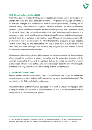1.2.5 Sheath voltage limiters (SVL)
The limiting devices indicated in the previous section, also called surges dischargers, are
strongly non-linear zinc oxide conductor elements. They present a very high resistance to
the reduced voltages that appear under normal operating conditions, and they do not
therefore modify the screen circuit diagram. They weakly conduct the industrial frequency
voltages originated during mains failures, without having any limiting effect on these voltages.
On the other hand, they conduct intensely for the short disturbances of atmospheric or
manoeuvring origin which would cause very high voltages at the ends and at the discontinuity
points, limiting these voltages to admissible values. This conduction is accompanied by
production of heat in the discharger, for which the latter has a reduced storage capacity.
For this reason, they are only adequate to limit surges of an order of duration lower than
1 ms, being able to be destroyed if an industrial frequency voltage, even of short duration,
exceeds their free conduction threshold.
It is necessary to limit the voltages which appear between screens and the local earth and
which subject the insulating sheath of the cable and the supporting insulators of the
terminals to dielectric stress, and the voltages that are presented between the two ends
of the screen which concur at the same joint with screen discontinuity, which must be
withstood by a very small thickness of insulating material inside the joint.
1.3 SCREEN CONNECTIONS
To allow periodic verifications of insulation and continuity of the screen circuit, the connections
between screens, to earth and to the SVL are carried out using detachable elements(3). The
connection of the SVL must also be detachable.
These connections and the SVL must be placed out of reach of unauthorized people, either
in adequate boxes, with insertion of physical barriers, or next to the external terminal base
if they are not accessible from the ground.
12
(3) The detachable connections are connected by means of blades or screws and can easily be
removed and replaced, without subjecting the elements of the circuit to stress or bending.
 