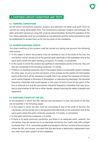 2.1 GENERAL CONDITIONS
All the direct connections between screens and between the latter and earth must be
carried out using detachable links. The connections between screens and between the
latter and earth carried out using SVL must be disconnectable. During the operation of the
line, these elements must be considered as live elements and the same precautions shall
be established to access them as for the live parts of the installation.
2.2 SCREEN EARTHING POINTS
The direct earthing of the screens shall be carried out taking into account the following
instructions:
• In the cases in which the screens must be earthed at one of the ends of the line, the
connection will be carried out to the general earth electrode of the substation and at the
same point where the earth bonding conductor, if it exists, is connected.
• In the cases in which the screens are earthed at intermediate points of the line, they will
also be connected to the bonding conductor, if it exists.
• If there is no bonding conductor, and in the location there is a local earth system intended
for other uses, to carry out the connection of the screens to this system at intermediate
points of the line it will be necessary to justify that it can accept the impulses of intensity
which would originate in the event of atmospheric or manoeuvring discharge, the industrial
frequency intensities that would appear in the event of short-circuit at any point of the
line or external to it and the permanent industrial frequency intensities that may occur
due to asymmetries of the line or other causes, always ensuring the safety of people and
equipment.
2.3 EARTHING POINTS OF THE SVL
In the situations in which the SVL devices are connected in a star, the centre of the star
can be earthed in the following cases:
• In the cases in which the SVL must be connected at one of the ends of the line, the
connection will be carried out to the general earth electrode of the substation and at the
same point where the earth continuity conductor, if it exists, is connected.
• To the earth continuity conductor, if it exists.
• If there is no earth continuity conductor, and there is no adequate earth network, the
connection may be carried out to an electrode formed by four earth rods with a length
no shorter than 1.2 m, connected parallel and situated in the four corners of the enclosure
where the SVL are housed, provided that this electrode is electrically independent from
any other local earth system of the installation.
2. EARTHING CIRCUIT CONDITIONS AND TESTS
13
 