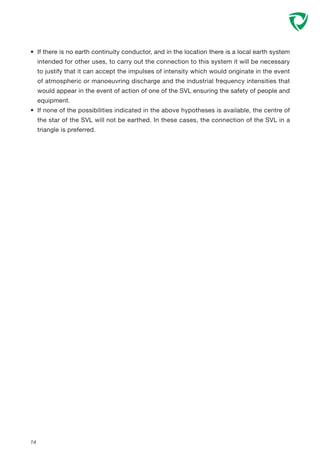 • If there is no earth continuity conductor, and in the location there is a local earth system
intended for other uses, to carry out the connection to this system it will be necessary
to justify that it can accept the impulses of intensity which would originate in the event
of atmospheric or manoeuvring discharge and the industrial frequency intensities that
would appear in the event of action of one of the SVL ensuring the safety of people and
equipment.
• If none of the possibilities indicated in the above hypotheses is available, the centre of
the star of the SVL will not be earthed. In these cases, the connection of the SVL in a
triangle is preferred.
14
 