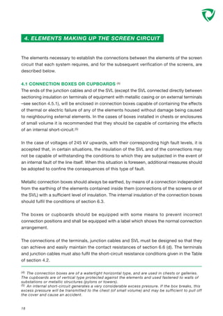 4. ELEMENTS MAKING UP THE SCREEN CIRCUIT
(4) The connection boxes are of a watertight horizontal type, and are used in chests or galleries.
The cupboards are of vertical type protected against the elements and used fastened to walls of
substations or metallic structures (pylons or towers).
(5) An internal short-circuit generates a very considerable excess pressure. If the box breaks, this
excess pressure will be transmitted to the chest (of small volume) and may be sufficient to pull off
the cover and cause an accident.
18
The elements necessary to establish the connections between the elements of the screen
circuit that each system requires, and for the subsequent verification of the screens, are
described below.
4.1 CONNECTION BOXES OR CUPBOARDS (4)
The ends of the junction cables and of the SVL (except the SVL connected directly between
sectioning insulation on terminals of equipment with metallic casing or on external terminals
–see section 4.5.1), will be enclosed in connection boxes capable of containing the effects
of thermal or electric failure of any of the elements housed without damage being caused
to neighbouring external elements. In the cases of boxes installed in chests or enclosures
of small volume it is recommended that they should be capable of containing the effects
of an internal short-circuit.(5)
In the case of voltages of 245 kV upwards, with their corresponding high fault levels, it is
accepted that, in certain situations, the insulation of the SVL and of the connections may
not be capable of withstanding the conditions to which they are subjected in the event of
an internal fault of the line itself. When this situation is foreseen, additional measures should
be adopted to confine the consequences of this type of fault.
Metallic connection boxes should always be earthed, by means of a connection independent
from the earthing of the elements contained inside them (connections of the screens or of
the SVL) with a sufficient level of insulation. The internal insulation of the connection boxes
should fulfil the conditions of section 6.3.
The boxes or cupboards should be equipped with some means to prevent incorrect
connection positions and shall be equipped with a label which shows the normal connection
arrangement.
The connections of the terminals, junction cables and SVL must be designed so that they
can achieve and easily maintain the contact resistances of section 6.6 (d). The terminals
and junction cables must also fulfil the short-circuit resistance conditions given in the Table
of section 4.2.
 