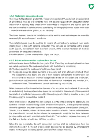 4.1.1 Watertight connection boxes
They must fulfil protection grade IP68. Those which contain SVL and which are assembled
at ground level must be of a horizontal type, with covers equipped with adequate bolts for
installation in not very deep chests under the surface of the ground. The highest point of
the box assembled in a chest (without considering the lifting eyes) should not be more than
1 m below the level of the ground, to aid handling.
The boxes foreseen for external installation must be weatherproof and adequate for assembly
on watertight terminal support structures.
The metallic boxes must be earthed by means of connection to adjacent main earth
electrodes or to the earth bonding conductor. They can also be connected just to a local
earth system, independent from the main system, if the internal insulation of the box
guarantees an adequate safety level.
Each box should contain the elements of just one circuit.
4.1.2 Protected connection cupboards or boxes
All these boxes should fulfil protection grade IP54. When they are in vertical position they
are called cupboards. The cupboards should fulfil the following conditions:
(1) The back part of the cupboard should be a fixed panel.
(2) The door(s) should be closed by means of a security lock or an alternative method. When
the cupboard has two doors, only one of them needs to be blockable; the other door can
be secured by means of internal espagnolette bolts on the upper and lower part.
(3) Each circuit should have its own cables for connection to screens and to earth, SVL
and earth cables. These elements cannot be shared by two circuits.
When the cupboard is situated within the area of an important earth network (for example
of a substation), the internal earth bar should be connected to this network. If the cupboard
is metallic, it should also be connected to this earth network, it being possible to carry out
this connection to the earth bar inside it.
When the box is not situated thus (for example at joint points all along the cable run), the
earth bar to which the connecting cables are connected (by SVL, in the appropriate cases)
in normal operation should be connected to the earthing system of the location of the joint.
The box, if it is metallic, should be connected to its own local earth. The insulation between
the internal earth bar and the box should be adequate to resist the test level between
junction cable and earth specified under Point 6.3. The insulation between the casing of
the SVL and the box should also fulfil this condition.
When the box is metallic, its earth connection terminal shall be independent from the
elements housed in it. The set of connection devices may be covered by a transparent
methyl methacrylate insulating screen, or by another suitable material.
19
 