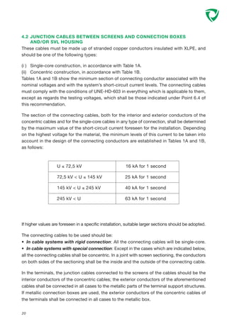 If higher values are foreseen in a specific installation, suitable larger sections should be adopted.
The connecting cables to be used should be:
• In cable systems with rigid connection: All the connecting cables will be single-core.
• In cable systems with special connection: Except in the cases which are indicated below,
all the connecting cables shall be concentric. In a joint with screen sectioning, the conductors
on both sides of the sectioning shall be the inside and the outside of the connecting cable.
In the terminals, the junction cables connected to the screens of the cables should be the
interior conductors of the concentric cables; the exterior conductors of the aforementioned
cables shall be connected in all cases to the metallic parts of the terminal support structures.
If metallic connection boxes are used, the exterior conductors of the concentric cables of
the terminals shall be connected in all cases to the metallic box.
4.2 JUNCTION CABLES BETWEEN SCREENS AND CONNECTION BOXES
AND/OR SVL HOUSING
These cables must be made up of stranded copper conductors insulated with XLPE, and
should be one of the following types:
(i ) Single-core construction, in accordance with Table 1A.
(ii) Concentric construction, in accordance with Table 1B.
Tables 1A and 1B show the minimum section of connecting conductor associated with the
nominal voltages and with the system’s short-circuit current levels. The connecting cables
must comply with the conditions of UNE-HD-603 in everything which is applicable to them,
except as regards the testing voltages, which shall be those indicated under Point 6.4 of
this recommendation.
The section of the connecting cables, both for the interior and exterior conductors of the
concentric cables and for the single-core cables in any type of connection, shall be determined
by the maximum value of the short-circuit current foreseen for the installation. Depending
on the highest voltage for the material, the minimum levels of this current to be taken into
account in the design of the connecting conductors are established in Tables 1A and 1B,
as follows:
20
U ≤ 72,5 kV 16 kA for 1 second
72,5 kV < U ≤ 145 kV 25 kA for 1 second
145 kV < U ≤ 245 kV 40 kA for 1 second
245 kV < U 63 kA for 1 second
 