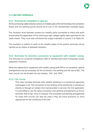 4.3 LINE END TERMINALS
4.3.1 Terminals for installation in open air.
All the connecting cables between screens or metallic parts of the terminal base, the connection
boxes and the earthing points should be of one of the standardized insulated types.
The insulation level between screens (or metallic parts connected to them) and earth
should allow the application of the continuous high voltage rigidity tests specified for the
cable sheath. They must also withstand the surges indicated in column 3 of Table 2A.
The insulation in relation to earth of the metallic bases of the exterior terminals will be
carried out by means of pedestal insulators.
4.3.2 Terminals for direction connection to equipment with metallic casing.
The terminals for screened installations (GIS or transformers) shall incorporate screen
separation insulation.
When the cables end in equipment with metallic casing (with SF6 or oil insulation), special
arrangements may be necessary for the connection, the earthing and the use of SVL. The
main circuits can be divided into two classes, “OIL” and “SF6”.
4.3.2.1 OIL circuits
This class includes terminals with metallic shielding in a transformer (generally
submerged in oil). The connection to the winding of the transformer is carried out
directly or through an isolator (not manoeuvrable in service). For this application
it is permitted to use the same connection and earthing arrangements as the air
terminals, that is Figs. 10 to 12 inclusive. The connection and earthing arrangements
for class SF6 circuits can also be used if they are more economic or more
appropriate for the conditions of the site.
25
 