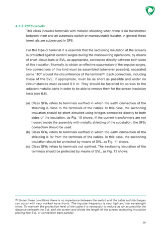 4.3.2.2SF6 circuits
This class includes terminals with metallic shielding when there is no transformer
between them and an automatic switch or manoeuvrable isolator. In general these
terminals are submerged in SF6.
For this type of terminal it is essential that the sectioning insulation of the screens
is protected against current surges during the manoeuvring operations, by means
of short-circuit bars or SVL, as appropriate, connected directly between both sides
of this insulation. Normally, to obtain an effective suppression of the impulse surges,
two connections of this kind must be assembled (whenever possible), separated
some 180º around the circumference of the terminal(6). Each connection, including
those of the SVL, if appropriate, must be as short as possible and under no
circumstances must exceed 0.5 m. They should be fastened by screws to the
adjacent metallic parts in order to be able to remove them for the screen insulation
tests (see 6.6).
(a) Class SF61 refers to terminals earthed in which the earth connection of the
shielding is close to the terminals of the cables. In this case, the sectioning
insulation should be short-circuited using bridges connected directly to both
sides of the insulation, as Fig. 10 shows. If the current transformers are not
housed inside the assembly with metallic shielding of the substation, the SF62
connection should be used.
(b) Class SF62 refers to terminals earthed in which the earth connection of the
shielding is far from the terminals of the cables. In this case, the sectioning
insulation should be protected by means of SVL, as Fig. 11 shows.
(c) Class SF63 refers to terminals not earthed. The sectioning insulation of the
terminals should be protected by means of SVL, as Fig. 12 shows.
(6) Under these conditions there is no impedance between the switch and the cable and discharges
can occur with very marked wave fronts. The impulse frequency is very high and the wavelength
short. To maintain the protection level of the cable it is necessary to reduce as far as possible the
distance between the SVL and the screen and divide the length of the screen sectioning insulation
placing two SVL or connection bars parallel.
29
 
