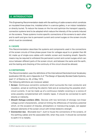 This Engineering Recommendation deals with the earthing of cable screens which constitute
an insulated three phase line, installed either in a service gallery, in an indoor installation
or directly buried. To reduce the losses on the line and optimize the transport capacity,
connection systems tend to be adopted which reduce the intensity of the currents induced
on the screens. These systems involve specific connections of the screens to each other
and to earth and give rise to permanent current and current surges on the screen circuits
which must be considered.
0.1 SCOPE
This Recommendation describes the systems and components used in the connections
of the screen circuits of three phase power lines for voltages equal to or greater than 66
kV, made up of single-core cables with metallic screen and insulating sheath. Specific
means may be required to withstand the permanent current and current surges which can
occur between different parts of the screen circuit, and between the same and the earth,
and the testing and checking of the continuity of this circuit should be allowed.
0.2 DEFINITIONS
This Recommendation uses the definitions of the International Electrotechnical Vocabulary
(publication CEI 50), and in Appendix A of "The Design of Specially Bonded Cable Systems,
(part 1)" of Electra no. 28, of May 1973.
The following definitions are moreover added:
• Screen. Continuous concentric conductor which surrounds the main conductor and
insulation, aimed at confining the electric field and at conducting the possible short-
circuit currents. It can be made up of a continuous metallic covering or a corona of
wires possibly complemented with metallic tapes. It should be connected to earth
directly or indirectly.
• Sheath Voltage Limiters (SVL). Devices with two terminals of strongly non-linear
voltage-current characteristic, aimed at limiting the differences of transitory potential
which, on the occasion of impulse, atmospheric or manoeuvring surges, can appear
between elements of the screen circuit with limited dielectric strength.
• Connection box. Blockable box(1), built to house the connections of the screens, of
the earthing cables and the associated SVL when they exist. It should be connected
to earth if it is metallic.
0. INTRODUCTION
(1) Which requires a tool or a key to open it
3
 