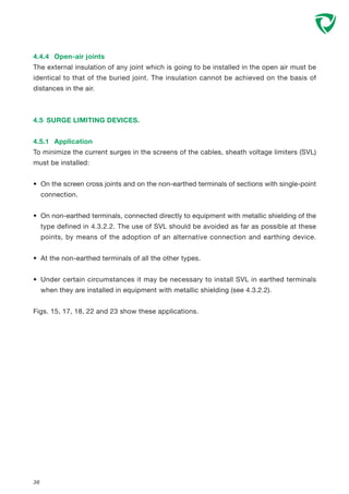 36
4.4.4 Open-air joints
The external insulation of any joint which is going to be installed in the open air must be
identical to that of the buried joint. The insulation cannot be achieved on the basis of
distances in the air.
4.5 SURGE LIMITING DEVICES.
4.5.1 Application
To minimize the current surges in the screens of the cables, sheath voltage limiters (SVL)
must be installed:
• On the screen cross joints and on the non-earthed terminals of sections with single-point
connection.
• On non-earthed terminals, connected directly to equipment with metallic shielding of the
type defined in 4.3.2.2. The use of SVL should be avoided as far as possible at these
points, by means of the adoption of an alternative connection and earthing device.
• At the non-earthed terminals of all the other types.
• Under certain circumstances it may be necessary to install SVL in earthed terminals
when they are installed in equipment with metallic shielding (see 4.3.2.2).
Figs. 15, 17, 18, 22 and 23 show these applications.
 