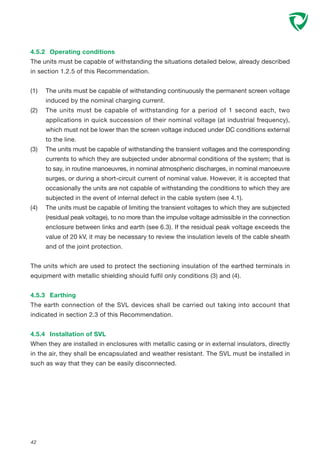 42
4.5.2 Operating conditions
The units must be capable of withstanding the situations detailed below, already described
in section 1.2.5 of this Recommendation.
(1) The units must be capable of withstanding continuously the permanent screen voltage
induced by the nominal charging current.
(2) The units must be capable of withstanding for a period of 1 second each, two
applications in quick succession of their nominal voltage (at industrial frequency),
which must not be lower than the screen voltage induced under DC conditions external
to the line.
(3) The units must be capable of withstanding the transient voltages and the corresponding
currents to which they are subjected under abnormal conditions of the system; that is
to say, in routine manoeuvres, in nominal atmospheric discharges, in nominal manoeuvre
surges, or during a short-circuit current of nominal value. However, it is accepted that
occasionally the units are not capable of withstanding the conditions to which they are
subjected in the event of internal defect in the cable system (see 4.1).
(4) The units must be capable of limiting the transient voltages to which they are subjected
(residual peak voltage), to no more than the impulse voltage admissible in the connection
enclosure between links and earth (see 6.3). If the residual peak voltage exceeds the
value of 20 kV, it may be necessary to review the insulation levels of the cable sheath
and of the joint protection.
The units which are used to protect the sectioning insulation of the earthed terminals in
equipment with metallic shielding should fulfil only conditions (3) and (4).
4.5.3 Earthing
The earth connection of the SVL devices shall be carried out taking into account that
indicated in section 2.3 of this Recommendation.
4.5.4 Installation of SVL
When they are installed in enclosures with metallic casing or in external insulators, directly
in the air, they shall be encapsulated and weather resistant. The SVL must be installed in
such as way that they can be easily disconnected.
 