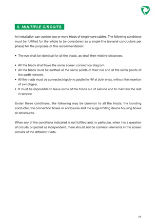 43
5. MULTIPLE CIRCUITS
An installation can contain two or more triads of single-core cables. The following conditions
must be fulfilled for the whole to be considered as a single line (several conductors per
phase) for the purposes of this recommendation:
• The run shall be identical for all the triads, as shall their relative distances.
• All the triads shall have the same screen connection diagram.
• All the triads must be earthed at the same points of their run and at the same points of
the earth network.
• All the triads must be connected rigidly in parallel in HV at both ends, without the insertion
of switchgear.
• It must be impossible to leave some of the triads out of service and to maintain the rest
in service.
Under these conditions, the following may be common to all the triads: the bonding
conductor, the connection boxes or enclosures and the surge limiting device housing boxes
or enclosures.
When any of the conditions indicated is not fulfilled and, in particular, when it is a question
of circuits projected as independent, there should not be common elements in the screen
circuits of the different triads.
 