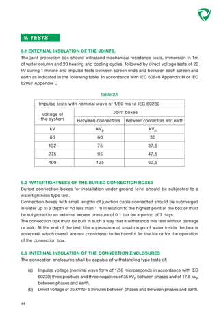 44
6. TESTS
6.1 EXTERNAL INSULATION OF THE JOINTS.
The joint protection box should withstand mechanical resistance tests, immersion in 1m
of water column and 20 heating and cooling cycles, followed by direct voltage tests of 20
kV during 1 minute and impulse tests between screen ends and between each screen and
earth as indicated in the following table. In accordance with IEC 60840 Appendix H or IEC
62067 Appendix D
Table 2A
Impulse tests with nominal wave of 1/50 ms to IEC 60230
Voltage of Joint boxes
the system Between connectors Between connectors and earth
kV kVp kVp
66 60 30
132 75 37,5
275 95 47,5
400 125 62,5
6.2 WATERTIGHTNESS OF THE BURIED CONNECTION BOXES
Buried connection boxes for installation under ground level should be subjected to a
watertightness type test.
Connection boxes with small lengths of junction cable connected should be submerged
in water up to a depth of no less than 1 m in relation to the highest point of the box or must
be subjected to an external excess pressure of 0.1 bar for a period of 7 days.
The connection box must be built in such a way that it withstands this test without damage
or leak. At the end of the test, the appearance of small drops of water inside the box is
accepted, which overall are not considered to be harmful for the life or for the operation
of the connection box.
6.3 INTERNAL INSULATION OF THE CONNECTION ENCLOSURES
The connection enclosures shall be capable of withstanding type tests of:
(a) Impulse voltage (nominal wave form of 1/50 microseconds in accordance with IEC
60230) three positives and three negatives of 35 kVp between phases and of 17.5 kVp
between phases and earth.
(b) Direct voltage of 25 kV for 5 minutes between phases and between phases and earth.
 
