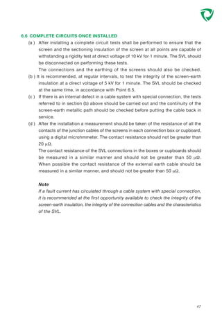 6.6 COMPLETE CIRCUITS ONCE INSTALLED
(a ) After installing a complete circuit tests shall be performed to ensure that the
screen and the sectioning insulation of the screen at all points are capable of
withstanding a rigidity test at direct voltage of 10 kV for 1 minute. The SVL should
be disconnected on performing these tests.
The connections and the earthing of the screens should also be checked.
(b ) It is recommended, at regular intervals, to test the integrity of the screen-earth
insulation at a direct voltage of 5 kV for 1 minute. The SVL should be checked
at the same time, in accordance with Point 6.5.
(c ) If there is an internal defect in a cable system with special connection, the tests
referred to in section (b) above should be carried out and the continuity of the
screen-earth metallic path should be checked before putting the cable back in
service.
(d ) After the installation a measurement should be taken of the resistance of all the
contacts of the junction cables of the screens in each connection box or cupboard,
using a digital microhmmeter. The contact resistance should not be greater than
20 µΩ.
The contact resistance of the SVL connections in the boxes or cupboards should
be measured in a similar manner and should not be greater than 50 µΩ.
When possible the contact resistance of the external earth cable should be
measured in a similar manner, and should not be greater than 50 µΩ.
Note
If a fault current has circulated through a cable system with special connection,
it is recommended at the first opportunity available to check the integrity of the
screen-earth insulation, the integrity of the connection cables and the characteristics
of the SVL.
47
 