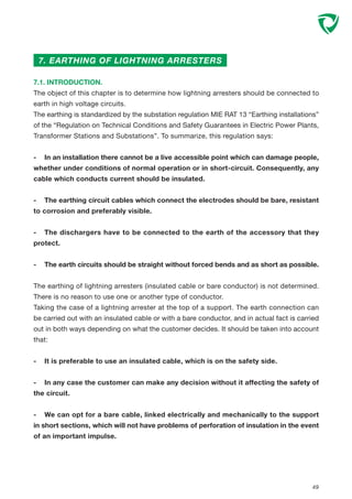 49
7. EARTHING OF LIGHTNING ARRESTERS
7.1. INTRODUCTION.
The object of this chapter is to determine how lightning arresters should be connected to
earth in high voltage circuits.
The earthing is standardized by the substation regulation MIE RAT 13 “Earthing installations”
of the “Regulation on Technical Conditions and Safety Guarantees in Electric Power Plants,
Transformer Stations and Substations”. To summarize, this regulation says:
- In an installation there cannot be a live accessible point which can damage people,
whether under conditions of normal operation or in short-circuit. Consequently, any
cable which conducts current should be insulated.
- The earthing circuit cables which connect the electrodes should be bare, resistant
to corrosion and preferably visible.
- The dischargers have to be connected to the earth of the accessory that they
protect.
- The earth circuits should be straight without forced bends and as short as possible.
The earthing of lightning arresters (insulated cable or bare conductor) is not determined.
There is no reason to use one or another type of conductor.
Taking the case of a lightning arrester at the top of a support. The earth connection can
be carried out with an insulated cable or with a bare conductor, and in actual fact is carried
out in both ways depending on what the customer decides. It should be taken into account
that:
- It is preferable to use an insulated cable, which is on the safety side.
- In any case the customer can make any decision without it affecting the safety of
the circuit.
- We can opt for a bare cable, linked electrically and mechanically to the support
in short sections, which will not have problems of perforation of insulation in the event
of an important impulse.
 