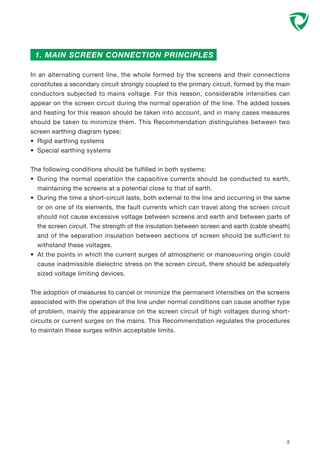 In an alternating current line, the whole formed by the screens and their connections
constitutes a secondary circuit strongly coupled to the primary circuit, formed by the main
conductors subjected to mains voltage. For this reason, considerable intensities can
appear on the screen circuit during the normal operation of the line. The added losses
and heating for this reason should be taken into account, and in many cases measures
should be taken to minimize them. This Recommendation distinguishes between two
screen earthing diagram types:
• Rigid earthing systems
• Special earthing systems
The following conditions should be fulfilled in both systems:
• During the normal operation the capacitive currents should be conducted to earth,
maintaining the screens at a potential close to that of earth.
• During the time a short-circuit lasts, both external to the line and occurring in the same
or on one of its elements, the fault currents which can travel along the screen circuit
should not cause excessive voltage between screens and earth and between parts of
the screen circuit. The strength of the insulation between screen and earth (cable sheath)
and of the separation insulation between sections of screen should be sufficient to
withstand these voltages.
• At the points in which the current surges of atmospheric or manoeuvring origin could
cause inadmissible dielectric stress on the screen circuit, there should be adequately
sized voltage limiting devices.
The adoption of measures to cancel or minimize the permanent intensities on the screens
associated with the operation of the line under normal conditions can cause another type
of problem, mainly the appearance on the screen circuit of high voltages during short-
circuits or current surges on the mains. This Recommendation regulates the procedures
to maintain these surges within acceptable limits.
5
1. MAIN SCREEN CONNECTION PRINCIPLES
 