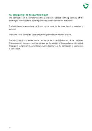 50
7.2. CONNECTION TO THE EARTH CIRCUIT.
The connection of the different earthings indicated (direct earthing, earthing of the
discharger, earthing of the lightning arresters) will be carried out as follows:
The lightning arrester earthing cable can be the same for the three lightning arresters of
a circuit.
The same cable cannot be used for lightning arresters of different circuits.
The earth connection will be carried out to the earth cable indicated by the customer.
The connection elements must be suitable for the section of the conductor connected.
The project completion documentation must indicate where the connection of each circuit
is carried out.
 