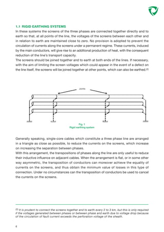 1.1 RIGID EARTHING SYSTEMS
In these systems the screens of the three phases are connected together directly and to
earth so that, at all points of the line, the voltages of the screens between each other and
in relation to earth are maintained close to zero. No provision is adopted to prevent the
circulation of currents along the screens under a permanent regime. These currents, induced
by the main conductors, will give rise to an additional production of heat, with the consequent
reduction of the line’s transport capacity.
The screens should be joined together and to earth at both ends of the lines. If necessary,
with the aim of limiting the screen voltages which could appear in the event of a defect on
the line itself, the screens will be joined together at other points, which can also be earthed.(2)
Generally speaking, single-core cables which constitute a three phase line are arranged
in a triangle as close as possible, to reduce the currents on the screens, which increase
on increasing the separation between phases.
With this arrangement, the transpositions of phases along the line are only useful to reduce
their inductive influence on adjacent cables. When the arrangement is flat, or in some other
way asymmetric, the transposition of conductors can moreover achieve the equality of
currents on the screens, and thus obtain the minimum value of losses in this type of
connection. Under no circumstances can the transposition of conductors be used to cancel
the currents on the screens.
Joints
Fig. 1
Rigid earthing system
6
(2) It is prudent to connect the screens together and to earth every 2 to 3 km, but this is only required
if the voltages generated between phases or between phase and earth due to voltage drop because
of the circulation of fault current exceeds the perforation voltage of the sheath.
 