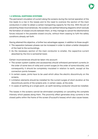 1.2 SPECIAL EARTHING SYSTEMS
The permanent circulation of current along the screens during the normal operation of the
line leads to a rise in the losses and to the need to oversize the section of the main
conductors in order to obtain a certain transporting capacity for the line. With the aim of
preventing these inconveniences, the screens are earthed following diagrams which exclude
the formation of closed circuits between them, or they manage to cancel the electromotive
forces induced in the possible closed circuits, without them ceasing to fulfil the safety
conditions already set forth.
Having attained this objective, a further two advantages appear, in addition to those sought:
• The separation between phases can be increased in order to obtain a better dissipation
of the heat to the surroundings.
• As the necessary section of the main conductor is smaller, the capacitive current
absorbed by the line is somewhat lower.
Certain inconveniences should be taken into account:
• The screen system (cables and accessories) should withstand permanent currents (in
the order of some tens of volts) and current surges (in the order of some kilovolts), and
consequently it should be completely insulated in relation to earth, except at the
connection points foreseen.
• In certain cases, joints have to be used which allow the electric discontinuity on the
screens.
• Limitation elements should be installed for the current surges of short duration at the
discontinuity points of the screens and, in certain cases, at the ends.
• In cases of earthing at a single point, an earth bonding conductor should be installed.
The losses in the screens cannot be eliminated completely on cancelling the complete
intensity which passes along them. The proximity effect generates stray currents in the
closed paths within the frame of the screen (Foucault’s losses) which also cause losses.
7
 