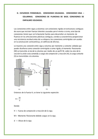 D. ESFUERZOS PERMISIBLES. CONEXIONES SOLDADAS. CONEXIONES VIGA –
COLUMNAS. CONEXIONES DE PLANCHAS DE BASE. CONEXIONES DE
EMPALMES SOLDADAS.
Las conexiones entre vigas y columnas son conexiones rígidas en estructuras contiguas
de acero que resisten fuerzas laterales causadas por el viento o sismo, este tipo de
conexiones tienen que ser lo bastante fuertes para desarrollar un momento de
fluencia en las articulaciones plásticas contiguas, siendo su característica proporcionar
una resistencia residual antes de su colapso y las conexiones semirrígidas son usadas
en la construcción semicontinua, en edificios de oficinas.
se muestra una conexión entre viga y columna por momento y cortante soldada que
puede diseñarse como conexión semirrigida o como rígida, el momento flexionante
(M) se transmite al ala de la columna por medio de un perfil W, sobre las alas de la
sección la unión esta sometida a cargas de compresión y tracción (H), la carga cortante
(V) es transmitida a la columna.
Entonces de la fuerza H, se tiene la siguiente expresión:
Donde:
H = Fuerza de compresión o tracción de la viga.
M = Momento flexionante debido cargas en la viga.
d = Altura de la viga.
 