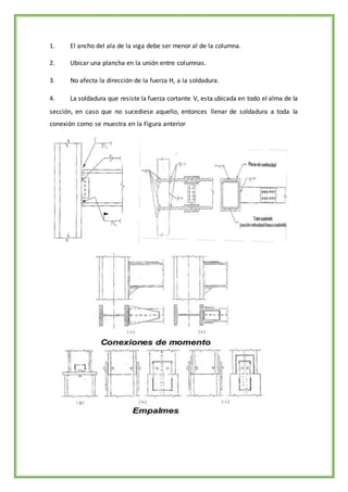 1. El ancho del ala de la viga debe ser menor al de la columna.
2. Ubicar una plancha en la unión entre columnas.
3. No afecta la dirección de la fuerza H, a la soldadura.
4. La soldadura que resiste la fuerza cortante V, esta ubicada en todo el alma de la
sección, en caso que no sucediese aquello, entonces llenar de soldadura a toda la
conexión como se muestra en la Figura anterior
 