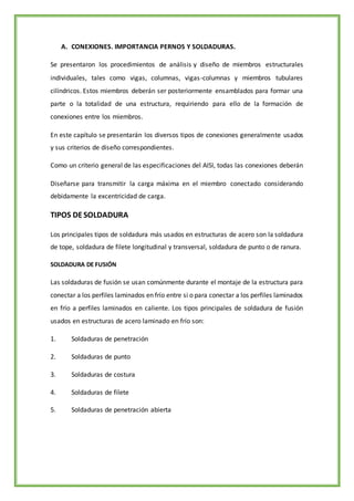 A. CONEXIONES. IMPORTANCIA PERNOS Y SOLDADURAS.
Se presentaron los procedimientos de análisis y diseño de miembros estructurales
individuales, tales como vigas, columnas, vigas-columnas y miembros tubulares
cilíndricos. Estos miembros deberán ser posteriormente ensamblados para formar una
parte o la totalidad de una estructura, requiriendo para ello de la formación de
conexiones entre los miembros.
En este capítulo se presentarán los diversos tipos de conexiones generalmente usados
y sus criterios de diseño correspondientes.
Como un criterio general de las especificaciones del AISI, todas las conexiones deberán
Diseñarse para transmitir la carga máxima en el miembro conectado considerando
debidamente la excentricidad de carga.
TIPOS DESOLDADURA
Los principales tipos de soldadura más usados en estructuras de acero son la soldadura
de tope, soldadura de filete longitudinal y transversal, soldadura de punto o de ranura.
SOLDADURA DE FUSIÓN
Las soldaduras de fusión se usan comúnmente durante el montaje de la estructura para
conectar a los perfiles laminados en frío entre si o para conectar a los perfiles laminados
en frío a perfiles laminados en caliente. Los tipos principales de soldadura de fusión
usados en estructuras de acero laminado en frío son:
1. Soldaduras de penetración
2. Soldaduras de punto
3. Soldaduras de costura
4. Soldaduras de filete
5. Soldaduras de penetración abierta
 