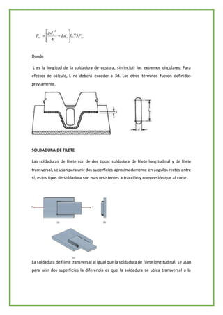 Donde
L es la longitud de la soldadura de costura, sin incluir los extremos circulares. Para
efectos de cálculo, L no deberá exceder a 3d. Los otros términos fueron definidos
previamente.
SOLDADURA DE FILETE
Las soldaduras de filete son de dos tipos: soldadura de filete longitudinal y de filete
transversal, se usan para unir dos superficies aproximadamente en ángulos rectos entre
sí, estos tipos de soldadura son más resistentes a tracción y compresión que al corte .
La soldadura de filete transversal al igual que la soldadura de filete longitudinal, se usan
para unir dos superficies la diferencia es que la soldadura se ubica transversal a la
 