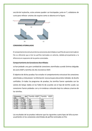 sección de la plancha, estas uniones pueden ser traslapadas, junta en T, soldaduras de
surco para reforzar uniones de esquina como se observa en la Figura.
CONEXIONES ATORNILLADAS
El comportamientoestructural de lasconexionesatornilladasenperfilesde acerolaminadoen
frío es diferente que el de los perfiles laminados en caliente, debido principalmente a la
diferencia en espesores de las partes conectadas.
Comportamiento de Conexiones Atornilladas
se han probado una gran cantidad de conexiones atornilladas usando láminas delgadas
de acero A307 y tornillos de alta resistencia A325
El objetivo de dichas pruebas fue estudiar el comportamiento estructural de conexiones
atornilladas y elde proveer lainformación necesariapara desarrollar métodos de diseño
confiables. En todos los programas de pruebas, los tornillos fueron apretados con los
valores de torque dados en las Tabla 9.2 de acuerdo con el tipo de tornillo usado. Las
conexiones fueron probadas con y sin rondanas colocadas bajo las cabezas y tuercas de
los tornillos.
Diámetro del
Tornillo
Tornillo A307
Torque (kg-
cm)
Tornillo A325
Torque (kg-cm)
plg. mm.
0.250 6.350 70 155
0.375 9.525 195 520
0.500 12.700 555 1315
0.625 15.875 695 2630
0.750 15.050 1525 4635
1.000 25.400 3460 10380
Los resultados de las pruebas indicaron que los siguientes cuatro tipos de falla ocurren
usualmente en las conexiones atornilladas de perfiles laminados en frío:
 