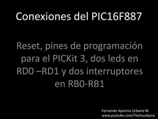 Conexiones del PIC16F887
Reset, pines de programación
para el PICKit 3, dos leds en
RD0 –RD1 y dos interruptores
en RB0-RB1
Fernando Aparicio Urbano M.
www.youtube.com/TheFaurbano
 