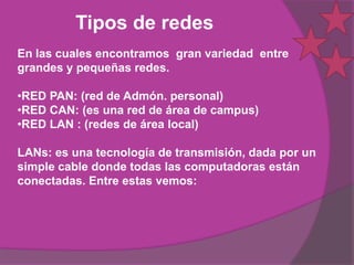 Tipos de redes
En las cuales encontramos gran variedad entre
grandes y pequeñas redes.

•RED PAN: (red de Admón. personal)
•RED CAN: (es una red de área de campus)
•RED LAN : (redes de área local)

LANs: es una tecnología de transmisión, dada por un
simple cable donde todas las computadoras están
conectadas. Entre estas vemos:
 