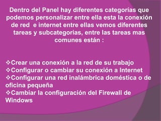 Dentro del Panel hay diferentes categorías que
podemos personalizar entre ella esta la conexión
 de red e internet entre ellas vemos diferentes
  tareas y subcategorias, entre las tareas mas
                comunes están :


Crear una conexión a la red de su trabajo
Configurar o cambiar su conexión a Internet
Configurar una red inalámbrica doméstica o de
oficina pequeña
Cambiar la configuración del Firewall de
Windows
 