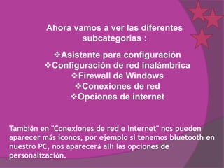 Ahora vamos a ver las diferentes
                  subcategorias :
          Asistente para configuración
         Configuración de red inalámbrica
              Firewall de Windows
               Conexiones de red
             Opciones de internet


También en "Conexiones de red e Internet" nos pueden
aparecer más iconos, por ejemplo si tenemos bluetooth en
nuestro PC, nos aparecerá allí las opciones de
personalización.
 