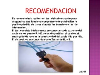 RECOMENDACION
Es recomendado realizar un test del cable creado para
asegurarse que funciona completamente y asi evitar la
posible pérdida de datos durante las transferencias de
información.
El test consiste básicamente en conectar cada extremo del
cable en los puerto RJ-45 de un dispositivo el cual es el
encargado de revisar la conectividad del cable hilo por hilo.
El dispositivo es conocido como Tester de RJ-45.




                                                          MENU
 